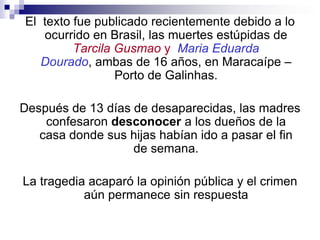 El  texto fue publicado recientemente debido a lo ocurrido en Brasil, las muertes estúpidas de Tarcila Gusmao yMariaEduarda Dourado, ambas de 16 años, en Maracaípe – Porto de Galinhas.Después de 13 días de desaparecidas, las madres confesaron desconocer a los dueños de la casa donde sus hijas habían ido a pasar el fin de semana.La tragedia acaparó la opinión pública y el crimen aún permanece sin respuesta