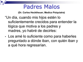 Padres Malos(Dr. Carlos Hecktheuer, Medico Psiquiatra)“Un día, cuando mis hijos estén lo suficientemente crecidos para entender la lógica que motiva a los padres y madres, yo habré de decirles:Los amé lo suficiente como para haberles preguntado a dónde iban, con quién iban y a qué hora regresarían.Los amé lo suficiente para no haberme quedado callado y para hacerles saber,  aunque no les gustara, que aquél nuevo amigo no era buena compañía.Los amé lo suficiente para hacerles pagar las golosinas que tomaron del supermercado o las revistas del expendio, y hacerles decir al dueño: Nosotros nos llevamos esto ayer y queremos pagarlo.