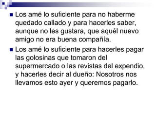 Los amé lo suficiente como para haber permanecido de pie dos horas,  junto a ustedes, mientras limpiaban su cuarto, tarea que yo habría hecho en 15 minutos.Los amé lo suficiente para dejarles ver además del amor que sentía por ustedes, la decepción y también las lágrimas en mis ojos.