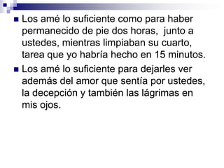 Los amé lo suficiente para dejarlos asumir la responsabilidad de sus acciones, aún cuando las penalidades eran tan duras que me partían el corazón.Y ante todo, los amé lo suficiente para decirles  NO,  cuando sabía que ustedes podrían odiarme por eso (y en algunos momentos sé que me odiaron).