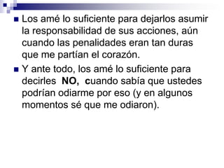 Ésas eran las batallas más difíciles de todas. Estoy contento, vencí... porque al final ustedes ganaron también! Y cualquiera de estos días, cuando mis nietos hayan crecido lo suficiente para entender la lógica que motiva a los padres y madres, cuando ellos les pregunten si sus padres eran malos, mis hijos les dirán: