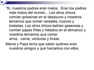 Insistían en que le dijéramos con quién íbamos a salir, aunque demoráramos apenas una hora o menos. Ellos nos insistían siempre  para que le dijéramos siempre la verdad y nada más que la verdad.Y cuando éramos adolescentes, no sé cómo, hasta conseguían leernos el pensamiento.¡Nuestra vida sí que era pesada! 