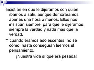 Insistían en que le dijéramos con quién
  íbamos a salir, aunque demoráramos
  apenas una hora o menos. Ellos nos
  insistían siempre para que le dijéramos
  siempre la verdad y nada más que la
  verdad.
Y cuando éramos adolescentes, no sé
  cómo, hasta conseguían leernos el
  pensamiento.
       ¡Nuestra vida sí que era pesada!
 