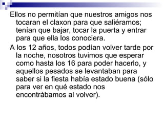Ellos no permitían que nuestros amigos nos
  tocaran el claxon para que saliéramos;
  tenían que bajar, tocar la puerta y entrar
  para que ella los conociera.
A los 12 años, todos podían volver tarde por
  la noche, nosotros tuvimos que esperar
  como hasta los 16 para poder hacerlo, y
  aquellos pesados se levantaban para
  saber si la fiesta había estado buena (sólo
  para ver en qué estado nos
  encontrábamos al volver).
 