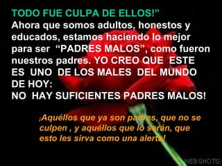 TODO FUE CULPA DE ELLOS!”
Ahora que somos adultos, honestos y
educados, estamos haciendo lo mejor
para ser “PADRES MALOS”, como fueron
nuestros padres. YO CREO QUE ESTE
ES UNO DE LOS MALES DEL MUNDO
DE HOY:
NO HAY SUFICIENTES PADRES MALOS!

     ¡Aquéllos  que ya son padres, que no se
     culpen , y aquéllos que lo serán, que
     esto les sirva como una alerta!
 