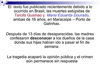 El texto fue publicado recientemente debido a lo
   ocurrido en Brasil, las muertes estúpidas de
    Tarcila Gusmao y Maria Eduarda Dourado,
   ambas de 16 años, en Maracaípe – Porto de
                     Galinhas.

Después de 13 días de desaparecidas, las madres
 confesaron desconocer a los dueños de la casa
    donde sus hijas habían ido a pasar el fin de
                     semana.

La tragedia acaparó la opinión pública y el crimen
           aún permanece sin respuesta
 