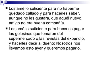  Los amé lo suficiente para no haberme
  quedado callado y para hacerles saber,
  aunque no les gustara, que aquél nuevo
  amigo no era buena compañía.
 Los amé lo suficiente para hacerles pagar
  las golosinas que tomaron del
  supermercado o las revistas del expendio,
  y hacerles decir al dueño: Nosotros nos
  llevamos esto ayer y queremos pagarlo.
 