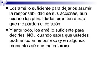  Los amé lo suficiente para dejarlos asumir
  la responsabilidad de sus acciones, aún
  cuando las penalidades eran tan duras
  que me partían el corazón.
 Y ante todo, los amé lo suficiente para
  decirles NO, cuando sabía que ustedes
  podrían odiarme por eso (y en algunos
  momentos sé que me odiaron).
 