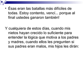 • Ésas eran las batallas más difíciles de
  todas. Estoy contento, vencí... porque al
  final ustedes ganaron también!

Y cualquiera de estos días, cuando mis
  nietos hayan crecido lo suficiente para
  entender la lógica que motiva a los padres
  y madres, cuando ellos les pregunten si
  sus padres eran malos, mis hijos les dirán:
 