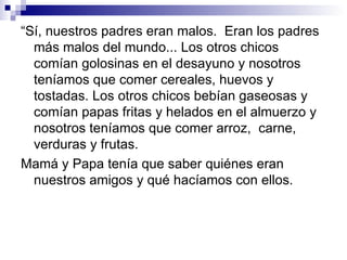 “Sí, nuestros padres eran malos. Eran los padres
  más malos del mundo... Los otros chicos
  comían golosinas en el desayuno y nosotros
  teníamos que comer cereales, huevos y
  tostadas. Los otros chicos bebían gaseosas y
  comían papas fritas y helados en el almuerzo y
  nosotros teníamos que comer arroz, carne,
  verduras y frutas.
Mamá y Papa tenía que saber quiénes eran
  nuestros amigos y qué hacíamos con ellos.
 
