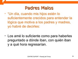 Padres Malos “ Un día, cuando mis hijos estén lo suficientemente crecidos para entender la lógica que motiva a los padres y madres, yo habré de decirles: Los amé lo suficiente como para haberles preguntado a dónde iban, con quién iban y a qué hora regresarían. 