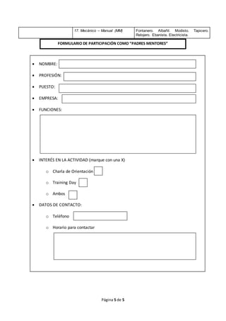 Página 5 de 5
17. Mecánico – Manual (MM) Fontanero. Albañil. Modisto. Tapicero.
Relojero. Ebanista. Electricista.
 NOMBRE:
 PROFESIÓN:
 PUESTO:
 EMPRESA:
 FUNCIONES:
 INTERÉS EN LA ACTIVIDAD (marque con una X)
o Charla de Orientación
o Training Day
o Ambos
 DATOS DE CONTACTO:
o Teléfono
o Horario para contactar
FORMULARIO DE PARTICIPACIÓN COMO “PADRES MENTORES”
 
