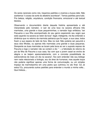 Os seres racionais como nós, traçamos padrões e vivemos a busca dele. Não
aceitamos “o acaso da sorte do aleatório acontecer”. Temos padrões para tudo.
Pra beleza, religião, arquitetura, condição financeira, emocional e até textual
literária.

Observando o documentário diante daquela história apresentada e até
interpretada pelo narrador, vi sair de uma toca na savana africana três
marmotas, uma grande e duas pequenininhas, o narrador logo enfatizou “sai
Pacuama e sua filha acompanhado do seu genro esperando seu sogro que
está caçando na savana ao redor da toca”: legal, inteligente, me fez entender a
dinâmica que no retorno da marmota patriarca que foi caçar, a sua casa, todos
ficam a sua espera do lado de fora. Mas na real. Não poderia ser pacumã e
seus dois filhotes, ou apenas três marmotas uma grande e duas pequenas.
Derepente as duas marmotas se tocam pela boca ao ver o suposto esposo de
Pacuma e logo o narrador não se contem e diz: “ – a felicidade do retorno do
pai da filha de Pacuma a sua casa, faz com que o jovem casal se encha de
alegria e se beijem apaixonadamente, com a concreta possibilidade de
sobrevivência de mais um dia na savana”, fico sem entender não sou biólogo
nem nada relacionado a biologia, sou da área de humanas, mas aquele toque
não poderia significar apenas uma forma de comunicação, ou um simples
tropeço da marmotazinha em uma pedra que culminou no ato final. Cá Já
estou! Eu, procurando outros padrões para entender o mundo a minha volta...
Que tristeza...
 