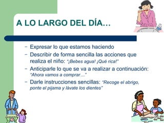 A LO LARGO DEL DÍA…
–
–
–

Expresar lo que estamos haciendo
Describir de forma sencilla las acciones que
realiza el niño: “¡Bebes agua! ¡Qué rica!”
Anticiparle lo que se va a realizar a continuación:
“Ahora vamos a comprar…”

–

Darle instrucciones sencillas: “Recoge el abrigo,
ponte el pijama y lávate los dientes”

 