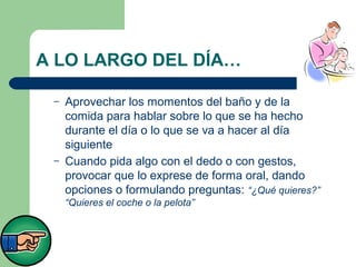 A LO LARGO DEL DÍA…
–

–

Aprovechar los momentos del baño y de la
comida para hablar sobre lo que se ha hecho
durante el día o lo que se va a hacer al día
siguiente
Cuando pida algo con el dedo o con gestos,
provocar que lo exprese de forma oral, dando
opciones o formulando preguntas: “¿Qué quieres?”
“Quieres el coche o la pelota”

 