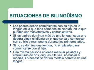 SITUACIONES DE BILINGÜÍSMO







Los padres deben comunicarse con su hijo en la
lengua en la que más cómodos se sientan, en la que
pueden ser más afectivos y comunicativos.
Si los padres dominan más de una lengua, cada uno
deberá elegir el idioma en el que se va a comunicar
con su hijo y mantenerlo durante los primeros años.
Si no se domina una lengua, no emplearla para
comunicarse con el hijo.
Una misma persona no debe mezclar palabras y
estructuras de dos lenguas a la vez, no hablar a
medias, Es necesario dar un modelo correcto de una
lengua.

 