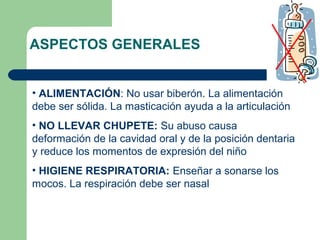 ASPECTOS GENERALES
• ALIMENTACIÓN: No usar biberón. La alimentación
debe ser sólida. La masticación ayuda a la articulación
• NO LLEVAR CHUPETE: Su abuso causa
deformación de la cavidad oral y de la posición dentaria
y reduce los momentos de expresión del niño
• HIGIENE RESPIRATORIA: Enseñar a sonarse los
mocos. La respiración debe ser nasal

 