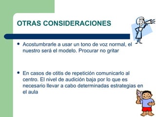 OTRAS CONSIDERACIONES


Acostumbrarle a usar un tono de voz normal, el
nuestro será el modelo. Procurar no gritar



En casos de otitis de repetición comunicarlo al
centro. El nivel de audición baja por lo que es
necesario llevar a cabo determinadas estrategias en
el aula

 