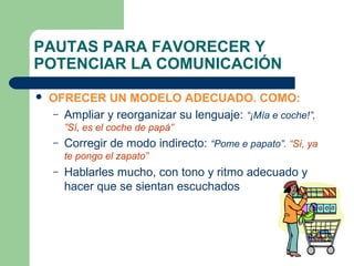 PAUTAS PARA FAVORECER Y
POTENCIAR LA COMUNICACIÓN


OFRECER UN MODELO ADECUADO. COMO:
– Ampliar y reorganizar su lenguaje: “¡Mía e coche!”,
”Sí, es el coche de papá”
–

Corregir de modo indirecto: “Pome e papato”. “Sí, ya
te pongo el zapato”

–

Hablarles mucho, con tono y ritmo adecuado y
hacer que se sientan escuchados

 