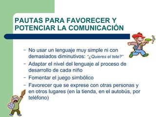 PAUTAS PARA FAVORECER Y
POTENCIAR LA COMUNICACIÓN
–
–
–
–

No usar un lenguaje muy simple ni con
demasiados diminutivos: “¿Quieres el tete?”
Adaptar el nivel del lenguaje al proceso de
desarrollo de cada niño
Fomentar el juego simbólico
Favorecer que se exprese con otras personas y
en otros lugares (en la tienda, en el autobús, por
teléfono)

 
