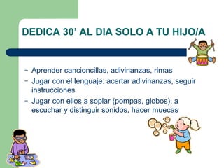 DEDICA 30’ AL DIA SOLO A TU HIJO/A

–
–
–

Aprender cancioncillas, adivinanzas, rimas
Jugar con el lenguaje: acertar adivinanzas, seguir
instrucciones
Jugar con ellos a soplar (pompas, globos), a
escuchar y distinguir sonidos, hacer muecas

 