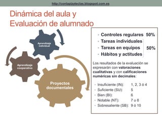 http://conlapizyteclas.blogspot.com.es 
Dinámica del aula y 
Evaluación de alumnado 
• Controles regulares 50% 
• Tareas individuales 
• Tareas en equipos 
• Hábitos y actitudes 
Los resultados de la evaluación se 
expresarán con valoraciones 
cualitativas y con calificaciones 
numéricas sin decimales: 
• Insuficiente (IN): 1, 2, 3 ó 4 
• Suficiente (SU): 5 
• Bien (BI): 6 
• Notable (NT): 7 u 8 
• Sobresaliente (SB): 9 ó 10 
Proyectos 
documentales 
Aprendizaje 
cooperativo 
Aprendizaje 
individual 
50% 
 