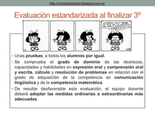 http://conlapizyteclas.blogspot.com.es 
Evaluación estandarizada al finalizar 3º 
 Unas pruebas, a todos los alumnos por igual. 
 Se comprueba el grado de dominio de las destrezas, 
capacidades y habilidades en expresión oral y comprensión oral 
y escrita, cálculo y resolución de problemas en relación con el 
grado de adquisición de la competencia en comunicación 
lingüística y de la competencia matemática. 
 De resultar desfavorable esta evaluación, el equipo docente 
deberá adoptar las medidas ordinarias o extraordinarias más 
adecuadas. 
 