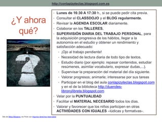http://conlapizyteclas.blogspot.com.es 
PARTICIPACIÓN • Lunes de 16:30 A D17:3E0 h ., Psi sAe pDuedeR peEdir cSita previa. 
• Consultar el CLASSDOJO y el BLOG regularmente. 
• Revisar la AGENDA ESCOLAR diariamente. 
• Colaborar en los TALLERES. 
• SUPERVISIÓN DIARIA DEL TRABAJO PERSONAL, para 
la adquisición progresiva de los hábitos, llegar a la 
autonomía en el estudio y obtener un rendimiento y 
satisfacción adecuado: 
• ¡Ojo al trabajo pendiente! 
• Necesidad de lectura diaria de todo tipo de textos. 
• Estudio diario (por ejemplo: repasar contenidos, estudiar 
resúmenes, asimilar vocabulario, expresar dudas,...). 
• Supervisar la preparación del material del día siguiente. 
• Valorar progresos; animarle; interesarse por sus tareas 
• Participar en el blog del aula conlapizyteclas.blogspot.com 
y en el de la biblioteca http://duendes-libronylibreta. 
blogspot.com 
• Velar por la PUNTUALIDAD 
• Facilitar el MATERIAL NECESARIO todos los días. 
• Valorar y favorecer que los niños participen en otras 
ACTIVIDADES CON IGUALES –lúdicas y formativas-. 
¿Y ahora 
qué? 
foto de Milos Milosevic vía Flickr con Algunos derechos reservados 
 
