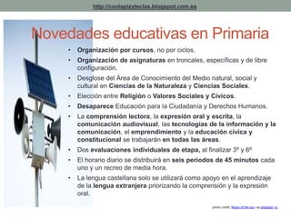 photo credit: Music of the sun via photopin cc 
http://conlapizyteclas.blogspot.com.es 
Novedades educativas en Primaria 
• Organización por cursos, no por ciclos. 
• Organización de asignaturas en troncales, específicas y de libre 
configuración. 
• Desglose del Área de Conocimiento del Medio natural, social y 
cultural en Ciencias de la Naturaleza y Ciencias Sociales. 
• Elección entre Religión o Valores Sociales y Cívicos. 
• Desaparece Educación para la Ciudadanía y Derechos Humanos. 
• La comprensión lectora, la expresión oral y escrita, la 
comunicación audiovisual, las tecnologías de la información y la 
comunicación, el emprendimiento y la educación cívica y 
constitucional se trabajarán en todas las áreas. 
• Dos evaluaciones individuales de etapa, al finalizar 3º y 6º 
• El horario diario se distribuirá en seis periodos de 45 minutos cada 
uno y un recreo de media hora. 
• La lengua castellana solo se utilizará como apoyo en el aprendizaje 
de la lengua extranjera priorizando la comprensión y la expresión 
oral. 
 