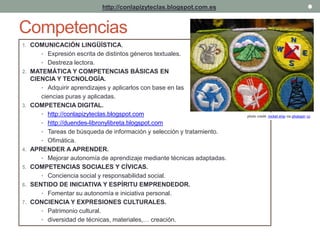 http://conlapizyteclas.blogspot.com.es 
Competencias 
1. COMUNICACIÓN LINGÜÍSTICA. 
• Expresión escrita de distintos géneros textuales. 
• Destreza lectora. 
2. MATEMÁTICA Y COMPETENCIAS BÁSICAS EN 
CIENCIA Y TECNOLOGÍA. 
• Adquirir aprendizajes y aplicarlos con base en las 
ciencias puras y aplicadas. 
3. COMPETENCIA DIGITAL. 
• http://conlapizyteclas.blogspot.com 
• http://duendes-libronylibreta.blogspot.com 
• Tareas de búsqueda de información y selección y tratamiento. 
• Ofimática. 
4. APRENDER A APRENDER. 
• Mejorar autonomía de aprendizaje mediante técnicas adaptadas. 
5. COMPETENCIAS SOCIALES Y CÍVICAS. 
• Conciencia social y responsabilidad social. 
6. SENTIDO DE INICIATIVA Y ESPÍRITU EMPRENDEDOR. 
• Fomentar su autonomía e iniciativa personal. 
7. CONCIENCIA Y EXPRESIONES CULTURALES. 
• Patrimonio cultural. 
• diversidad de técnicas, materiales,… creación. 
photo credit: rocket ship via photopin cc 
 