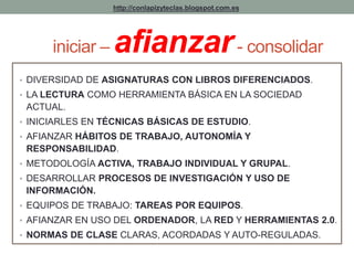 http://conlapizyteclas.blogspot.com.es 
iniciar –afianzar - consolidar 
• DIVERSIDAD DE ASIGNATURAS CON LIBROS DIFERENCIADOS. 
• LA LECTURA COMO HERRAMIENTA BÁSICA EN LA SOCIEDAD 
ACTUAL. 
• INICIARLES EN TÉCNICAS BÁSICAS DE ESTUDIO. 
• AFIANZAR HÁBITOS DE TRABAJO, AUTONOMÍA Y 
RESPONSABILIDAD. 
• METODOLOGÍA ACTIVA, TRABAJO INDIVIDUAL Y GRUPAL. 
• DESARROLLAR PROCESOS DE INVESTIGACIÓN Y USO DE 
INFORMACIÓN. 
• EQUIPOS DE TRABAJO: TAREAS POR EQUIPOS. 
• AFIANZAR EN USO DEL ORDENADOR, LA RED Y HERRAMIENTAS 2.0. 
• NORMAS DE CLASE CLARAS, ACORDADAS Y AUTO-REGULADAS. 
 