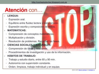 http://conlapizyteclas.blogspot.com.es 
Atención con… 
 LENGUA: 
• Expresión oral. 
• Equilibrio entre fluidez lectora y comprensión. 
• Expresión escrita y composición de textos. 
 MATEMÁTICAS: 
• Comprensión de conceptos matemáticos. 
• Multiplicación y división. 
• Resolución de problemas. Recordad las fases. 
 CIENCIAS SOCIALES Y NATURALES: 
• Comprensión de ideas y relaciones. 
• Procedimientos de investigación y uso de la información. 
 HÁBITOS DE TRABAJO: 
• Trabajo y estudio diario, entre 60 y 90 min. 
• Autonomía con supervisión constante. 
• Orden, limpieza, trabajo individual y en equipo. 
photo credit: Steve A Johnson via photopin cc 
 