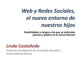 Web y Redes Sociales,
             el nuevo entorno de
                   nuestros hijos
               Posibilidades y riesgos a los que se enfrentan
                       jóvenes y padres en la nueva Internet



Linda Castañeda
Grupo de Investigación de Tecnología Educativa
Universidad de Murcia
 