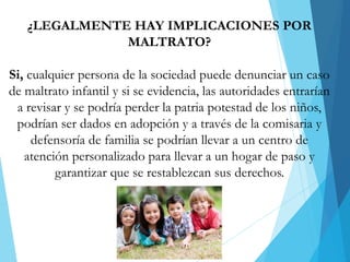 ¿LEGALMENTE HAY IMPLICACIONES POR
MALTRATO?
Si, cualquier persona de la sociedad puede denunciar un caso
de maltrato infantil y si se evidencia, las autoridades entrarían
a revisar y se podría perder la patria potestad de los niños,
podrían ser dados en adopción y a través de la comisaria y
defensoría de familia se podrían llevar a un centro de
atención personalizado para llevar a un hogar de paso y
garantizar que se restablezcan sus derechos.
 