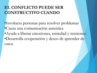 EL CONFLICTO PUEDE SER
CONSTRUCTIVO CUANDO
•Involucra personas para resolver problemas
•Causa una comunicación autentica
•Ayuda a liberar emociones, ansiedad y tensiones
•Desarrolla cooperación y deseo de aprender de
otros
 