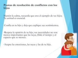 Pautas de resolución de conflictos con los
hijos
Mantén la calma, recuerda que eres el ejemplo de tus hijos.
Tu actitud es esencial.
•Confía en tu hijo y deja que explique sus sentimientos.
•Respeta la opinión de tu hijo, sus necesidades no son
menos importantes que las tuyas. Dale el tiempo y el
espacio que se merece.
•Acepta las emociones, las tuyas y las de tu hijo.
 