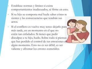 • Establece normas y límites si existe
comportamientos inadecuados, sé firme en esto.
• Si tu hijo se comporta mal hazle saber cómo te
sientes y las consecuencias que tendrán sus
actos.
• Si el conflicto es vuelve muy tenso dejarlo para
más tarde, en un momento en el que no
estén tan enfadados. Si tienes que pedir
disculpas a tu hijo, hazlo. Sobre todo si piensas
que has perdido el control de tus emociones en
algún momento. Esto no es ser débil, es ser
valiente y afrontar los errores cometidos.
 