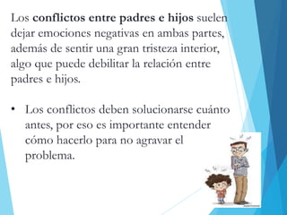 Los conflictos entre padres e hijos suelen
dejar emociones negativas en ambas partes,
además de sentir una gran tristeza interior,
algo que puede debilitar la relación entre
padres e hijos.
• Los conflictos deben solucionarse cuánto
antes, por eso es importante entender
cómo hacerlo para no agravar el
problema.
 