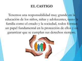 EL CASTIGO
Tenemos una responsabilidad muy grande en la
educación de los niños, niñas y adolecentes, tanto la
familia como el estado y la sociedad, todos forman
un papel fundamental en la protección de ellos y en
garantizar que se cumplan sus derechos siempre.
 
