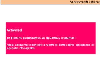 Actividad
En plenaria contestamos las siguientes preguntas:
Ahora, apliquemos el concepto a nuestro rol como padres contestando las
siguientes interrogantes:
Construyendo saberes
 