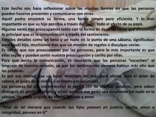 Este hecho nos hace reflexionar sobre las muchas formas en que las personas
pueden hacerse presentes y comunicarse con otros.
Aquél padre encontró su forma, una forma simple pero eficiente. Y lo más
importante es que su hijo percibía a través del nudo, todo el afecto de su papá.
Algunas veces nos preocupamos tanto con la forma de decir las cosas que olvidamos
lo principal que es la comunicación a través del sentimiento.
Simples detalles como un beso y un nudo en la punta de una sábana, significaban
para aquél hijo, muchísimo más que un montón de regalos o disculpas vacías.
Es válido que nos preocupemos por las personas, pero lo más importante es que
ellas sepan y puedan sentir nuestra preocupación y cariño por ellas.
Para que exista la comunicación, es necesario que las personas “escuchen” el
lenguaje de nuestro corazón, ya que los sentimientos siempre hablan más alto que
las palabras.
Es por ese motivo que un beso, revestido del más puro afecto, cura el dolor de
cabeza, el golpe de la rodilla o el miedo a la oscuridad.
Las personas tal vez no entiendan el significado de muchas palabras, pero saben
distinguir un gesto de afecto y amor, aunque ese gesto sea solamente un nudo en la
sábana. Un nudo cargado de afecto, ternura y amor.
“Vive de tal manera que cuando tus hijos piensen en justicia, cariño, amor e
integridad, piensen en ti”
 