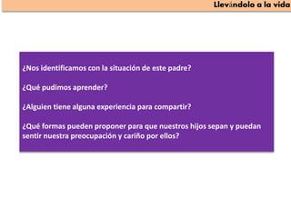 ¿Nos identificamos con la situación de este padre?
¿Qué pudimos aprender?
¿Alguien tiene alguna experiencia para compartir?
¿Qué formas pueden proponer para que nuestros hijos sepan y puedan
sentir nuestra preocupación y cariño por ellos?
 