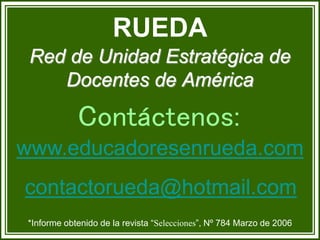 *Informe obtenido de la revista “Selecciones”, Nº 784 Marzo de 2006
Red de Unidad Estratégica de
Docentes de América
RUEDA
Contáctenos:
www.educadoresenrueda.com
contactorueda@hotmail.com
 