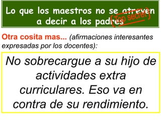 Lo que los maestros no se atreven
a decir a los padres
Otra cosita mas... (afirmaciones interesantes
expresadas por los docentes):
No sobrecargue a su hijo de
actividades extra
curriculares. Eso va en
contra de su rendimiento.
 