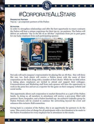 #CORPORATEALLSTARS
PROSPECTIVE PARTNER
Top 25 – 30 corporate partners of the Padres
ACTIVATION
In order to strengthen relationships and offer the best opportunity to renew contracts
the Padres will host a unique experience for their top 25 -30 partners. The Padres will
deliver an authentic “day in the life of an All-Star” experience from pre to post game
for one lucky employee from each participating sponsor.
Not only will each company’s representative be playing like an All-Star, they will dress
like one, too. Each player will receive a Padres jersey with the name of their
corporation on the back along with a number of their choice. While the on field action
is taking place, employees are invited to attend and support their colleague.
Communications and Marketing staff from each sponsor will have the opportunity to
work in the press box and act as a reporter for the game on their company website and
social media.
This opportunity allows each corporation to market themselves as a part of the Padres
family. In doing so, all members in attendance will receive a give-away filled with
partners’ flyers, keepsakes, and a Padres baseball cap. An exclusive LinkedIn group for
Padres Partners will be created to continue the networking beyond the event and
enhances this exclusive B2B connection.
Giving back is a mission of the Padres, this is an opportunity for partners to do the
same. This event is free of charge for all participants with a $10 donation to be made to
the Padres Foundation for every employee fan in attendance in the stands.	
  
	
  
	
  
	
  
James Myers
Position: CEO
Company: PETCO
Interesting Fact:
Loves Animals
7
 