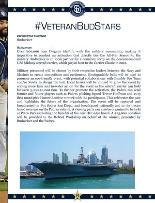 #VETERANBUDSTARS
PROSPECTIVE PARTNER
Budweiser

ACTIVATION
Over 800,000 San Diegans identify with the military community, making it
imperative to conduct an activation that directly ties the All-Star Season to the
military. Budweiser is an ideal partner for a homerun derby on the decommissioned
USS Midway aircraft carrier, which played host to the Carrier Classic in 2012.
Military personnel will be chosen by their respective leaders between the Navy and
Marines to create competition and excitement. Biodegradable balls will be used to
promote an eco-friendly event, with potential collaborations with Bumble Bee Tuna
and/or Veolia to design the ball. Local ferries will be utilized to grow the event by
adding more fans and in-water action for the event as the aircraft carrier can hold
between 5,000-10,000 fans. To further promote the activation, the Padres can send
former and future players such as Padres pitching legend Trevor Hoffman and 2013
first round pick Hunter Renfroe to work with the participants. This celebrates the past
and highlights the future of the organization. The event will be captured and
broadcasted on Fox Sports San Diego, and broadcasted nationally and to the troops
based overseas on the Padres website. A viewing party can also be organized to be held
at Petco Park exploiting the benefits of the new HD video board. A $25,000 donation
will be provided to the Reboot Workshop on behalf of the winner, presented by
Budweiser and the Padres.

	
  
9
 