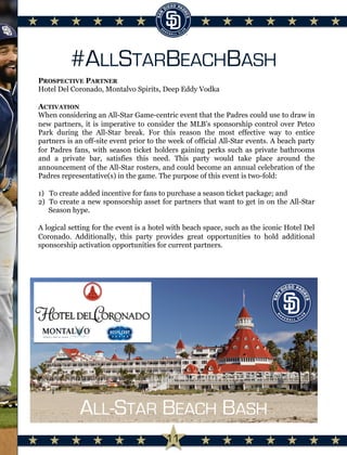 #ALLSTARBEACHBASH
PROSPECTIVE PARTNER
Hotel Del Coronado, Montalvo Spirits, Deep Eddy Vodka
ACTIVATION
When considering an All-Star Game-centric event that the Padres could use to draw in
new partners, it is imperative to consider the MLB’s sponsorship control over Petco
Park during the All-Star break. For this reason the most effective way to entice
partners is an off-site event prior to the week of official All-Star events. A beach party
for Padres fans, with season ticket holders gaining perks such as private bathrooms
and a private bar, satisfies this need. This party would take place around the
announcement of the All-Star rosters, and could become an annual celebration of the
Padres representative(s) in the game. The purpose of this event is two-fold:
1)  To create added incentive for fans to purchase a season ticket package; and
2)  To create a new sponsorship asset for partners that want to get in on the All-Star
Season hype.
A logical setting for the event is a hotel with beach space, such as the iconic Hotel Del
Coronado. Additionally, this party provides great opportunities to hold additional
sponsorship activation opportunities for current partners.
	
  
ALL-STAR BEACH BASH
11
 