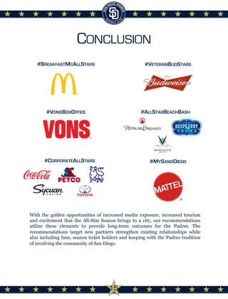 CONCLUSION
With the golden opportunities of increased media exposure, increased tourism
and excitement that the All-Star Season brings to a city, our recommendations
utilize these elements to provide long-term outcomes for the Padres. The
recommendations target new partners strengthen existing relationships while
also including fans, season ticket holders and keeping with the Padres tradition
of involving the community of San Diego.
#MYSANDDIEGO
#VONSBOXOFFICE
#BREAKFASTMCALLSTARS #VETERANBUDSTARS
#ALLSTARBEACHBASH
#CORPORATEALLSTARS
15
 