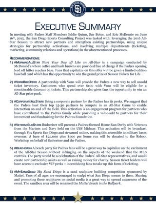 EXECUTIVE SUMMARY
In meeting with Padres Staff Members Eddie Quinn, Sue Botos, and Eric McKenzie on June
16th, 2015, the San Diego Sports Consulting Project was tasked with: leveraging the 2016 All-
Star Season to attract new partners and strengthen existing partnerships, using unique
strategies for partnership activations, and involving multiple departments (ticketing,
marketing, community relations and operations) in the aforementioned processes.
RECOMMENDATIONS:
1)  #MORNINGALLSTAR Start Your Day off Like an All-Star is a campaign conducted by
McDonald’s where coffee and hash browns are provided free of charge if the Padres opening
lead off hitter reaches base. Fans that capitalize on this offer will be given a limited edition
baseball card which has the opportunity to win the grand prize of Season Tickets for Life.
2)  #VONSBOXOFFICE A partnership with Vons will provide the Padres a new way to sell unsold
ticket inventory. Customers who spend over $100 with Vons will be eligible for a
considerable discount on tickets. This partnership also gives fans the opportunity to win an
All-Star prize pack.
3)  #CORPORATEALLSTARS Being a corporate partner for the Padres has its perks. We suggest that
the Padres host their top 25-30 partners to compete in an All-Star Game to enable
interaction on and off the field. This activation is an engagement program for partners who
have contributed to the Padres family while providing a value-add to partners for their
investment and fundraising for the Padres Foundation.
4)  #VETERANBUDSTARS Budweiser will present a Padres-themed Home Run Derby with Veterans
from the Marines and Navy held on the USS Midway. This activation will be broadcast
through Fox Sports San Diego and streamed online, making this accessible to military bases
overseas. A base of $25,000 plus $500 per home run will be donated to the Reboot
Workshop on behalf of Budweiser and the Padres.
5)  #BEACHBASH A beach party for Padres fans will be a great way to capitalize on the excitement
of the All-Star Season without infringing on the aspects of the weekend that the MLB
controls. The party would be a celebration of the Padres’ All-Star representatives, and would
create new partnership assets as well as raising money for charity. Season ticket holders will
have access to exclusive VIP perks – incentivizing fans to take up this form of ticketing.
6)  #MYSANDDIEGO My Sand Diego is a sand sculpture building competition sponsored by
Mattel. Fans of all ages are encouraged to sculpt what San Diego means to them. Sharing
and promoting these sculptures on social media is a great way to spread awareness of the
event. The sandbox area will be renamed the Mattel Beach in the Ballpark.
 