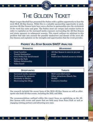THE GOLDEN TICKET
Major League Baseball has presented the Padres with a golden opportunity to host the
2016 MLB All-Star Season. While this is a valuable sponsorship opportunity in 2016,
previous All-Star Season hosts have seen a decline in sponsorship once the excitement
of the event has come and gone. The Padres must use unique and creative tactics in
order to capitalize on the increased media exposure surrounding the All-Star Season
and retain sponsors in subsequent seasons. This report outlines six solutions to this
problem that take into account the possible weaknesses and threats of the 2016 All-
Star Season and capitalize on the strengths and opportunities that the event provides.
OPPORTUNITIES THREATS
-  Increased media exposure
-  Excitement for sponsors
-  Proximity to Mexico
-  Showcasing San Diego
-  MLB controlled assets
-  Other attractions (Beach, Sea
World)
-  Unknown timeline
STRENGTHS WEAKNESSES
-  Great Location
-  Tourist Destination
-  Civic Pride/City Involvement
-  Park in the Park
-  Military Relationship
-  Video board
-  All-Star Season is once-in 30 year
event
-  Padres have limited access to tickets
PADRES’ ALL-STAR SEASON SWOT ANALYSIS
Our research included the recent hosts of the MLB All-Star Season as well as other
sports who hold All-Star events, including the NHL and NBA.
The recommendations outlined within this report focus on capitalizing on the All-
Star Season with events and assets that are held away from Petco Park as well as
engaging existing partners and attracting new ones.
	
  
2
 
